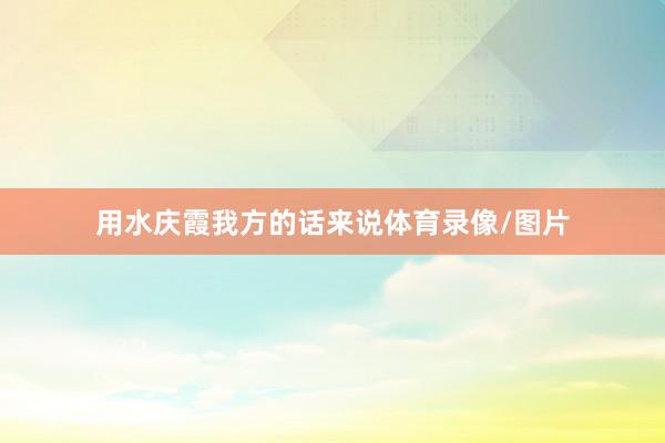 用水庆霞我方的话来说体育录像/图片